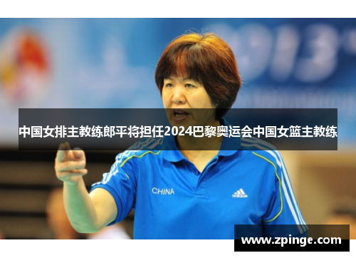 中国女排主教练郎平将担任2024巴黎奥运会中国女篮主教练